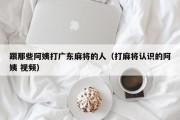 跟那些阿姨打广东麻将的人（打麻将认识的阿姨 视频）